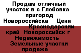 Продам отличный участок в с.Глебовка (пригород Новороссийска) › Цена ­ 1 600 000 - Краснодарский край, Новороссийск г. Недвижимость » Земельные участки продажа   . Краснодарский край,Новороссийск г.